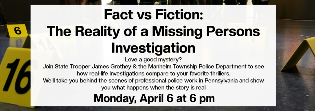 Fact Vs Fiction: The Reality of a Missing Person Investigation.  Love a good mystery? Join State Trooper James Grothey and Manheim Township Police Department to see how real life investigations compare to your favorite thrillers. We'll take you behind the scenes of professional police work in Pennsylvania and show you what happens when the story is real.  Monday, April 6th at 6pm
(black text on a white background)
