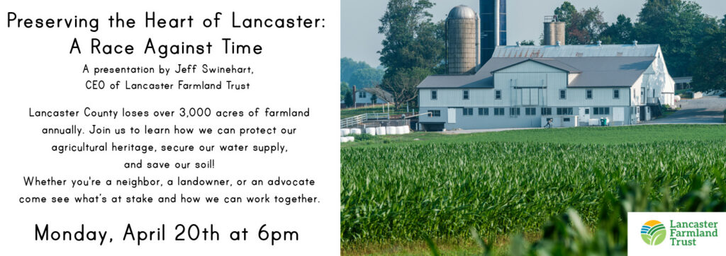 Picture of a Lancaster County farm with the text: Preserving the Heart of Lancaster: 
A Race Against Time
A presentation by Jeff Swinehart, 
CEO of Lancaster Farmland Trust.
Lancaster County loses over 3,000 acres of farmland 
annually. Join us to learn how we can protect our 
agricultural heritage, secure our water supply, 
and save our soil!
Whether you're a neighbor, a landowner, or an advocate
come see what’s at stake and how we can work together. April 20th at 6pm
