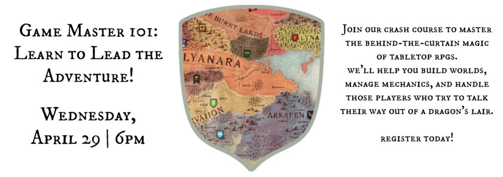 Game Master 101: Learn to Lead the Adventure! Wednesday, April 29 | 6pm Join our crash course to master the behind-the-curtain magic of tabletop rpgs. we’ll help you build worlds, manage mechanics, and handle those players who try to talk their way out of a dragon's lair. register today!