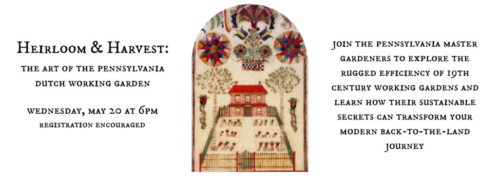 Heirloom & Harvest: The Art of the Pennsylvania Dutch Working Garden. Wednesday, May 20 at 6pm registration encouraged. Join the Pennsylvania master gardeners to explore the rugged efficiency of 19th century wokring gardens and learn how their sustainable secrets can transform your modern back-to-the-land journey